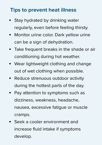 Tips to prevent heat illness Stay hydrated by drinking water regularly, even before feeling thirsty. Monitor urine color. Dark yellow urine can be a sign of dehydration. Take frequent breaks in the shade or air conditioning during hot weather. Wear lightweight clothing and change out of wet clothing when possible. Reduce strenuous outdoor activity during the hottest parts of the day. Pay attention to symptoms such as dizziness, weakness, headache, nausea, excessive fatigue or muscle cramps. Seek a cooler environment and increase fluid intake if symptoms develop.